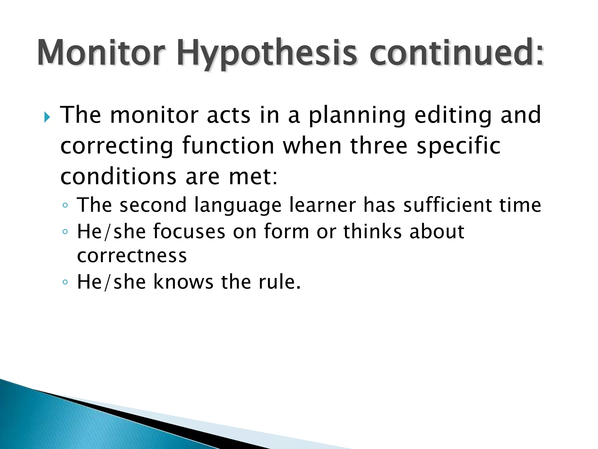 Monitor Hypothesis continued:
   The monitor acts in a planning editing and
    correcting function when three specific
    conditions are met:
    ◦ The second language learner has sufficient time
    ◦ He/she focuses on form or thinks about
      correctness
    ◦ He/she knows the rule.
 