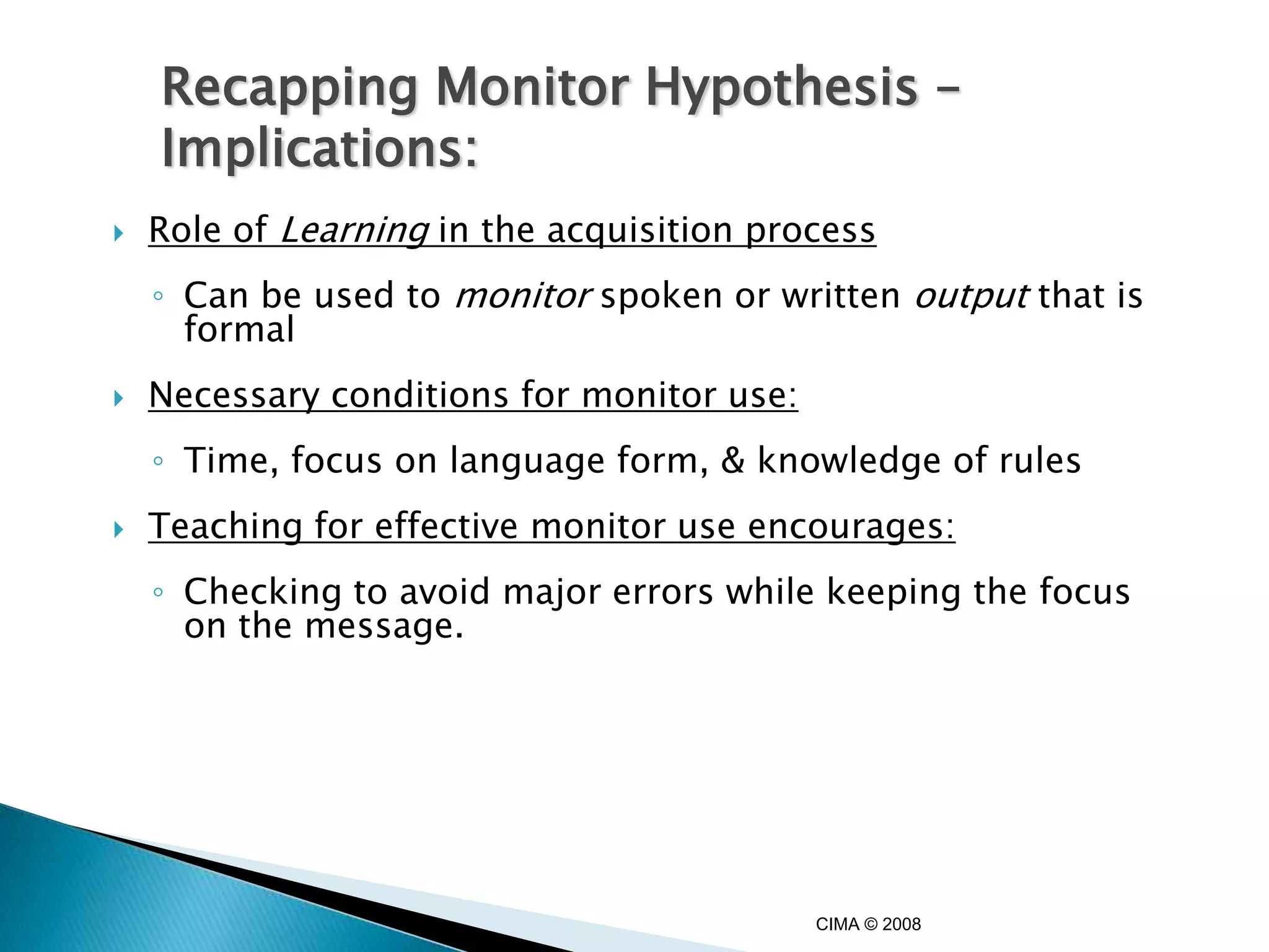Recapping Monitor Hypothesis –
    Implications:
   Role of Learning in the acquisition process
    ◦ Can be used to monitor spoken or written output that is
      formal
   Necessary conditions for monitor use:
    ◦ Time, focus on language form, & knowledge of rules
   Teaching for effective monitor use encourages:
    ◦ Checking to avoid major errors while keeping the focus
      on the message.




                                            CIMA © 2008
 