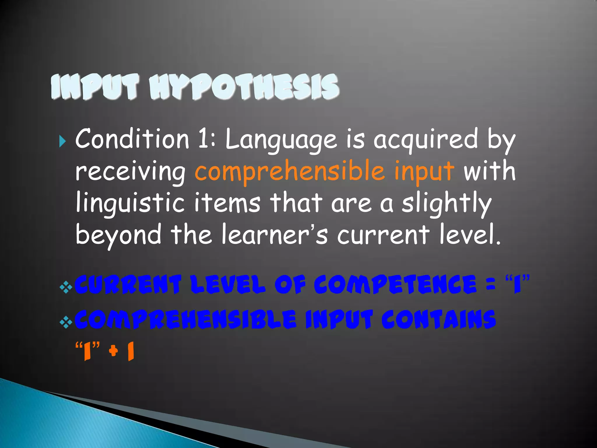Input Hypothesis
   Condition 1: Language is acquired by
    receiving comprehensible input with
    linguistic items that are a slightly
    beyond the learner’s current level.
 Current Level of competence = “i”
 Comprehensible Input contains
  “i” + 1
 