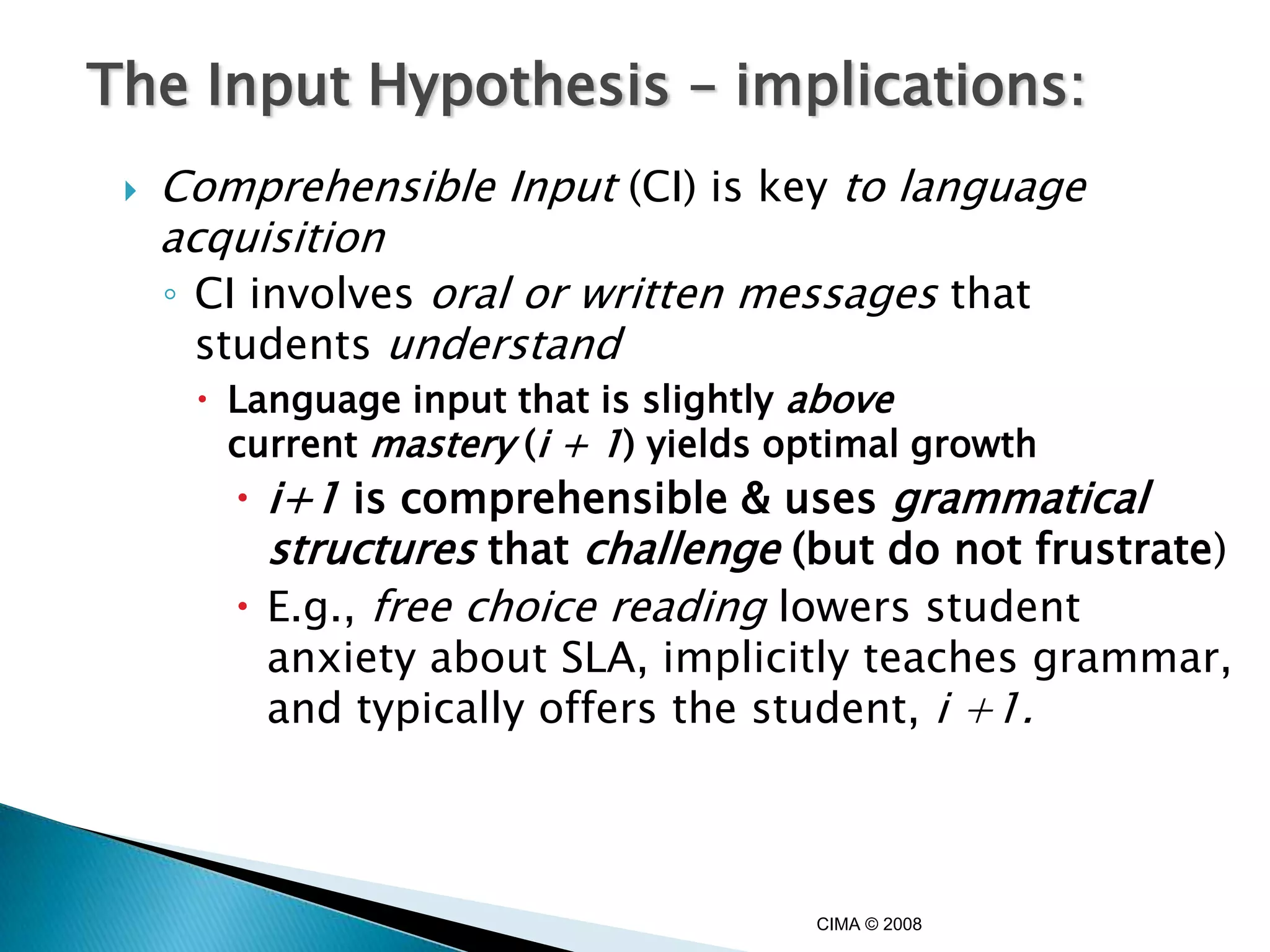 The Input Hypothesis – implications:
    Comprehensible Input (CI) is key to language
     acquisition
     ◦ CI involves oral or written messages that
       students understand
       Language input that is slightly above
        current mastery (i + 1) yields optimal growth
         i+1 is comprehensible & uses grammatical
          structures that challenge (but do not frustrate)
         E.g., free choice reading lowers student
          anxiety about SLA, implicitly teaches grammar,
          and typically offers the student, i +1.



                                        CIMA © 2008
 