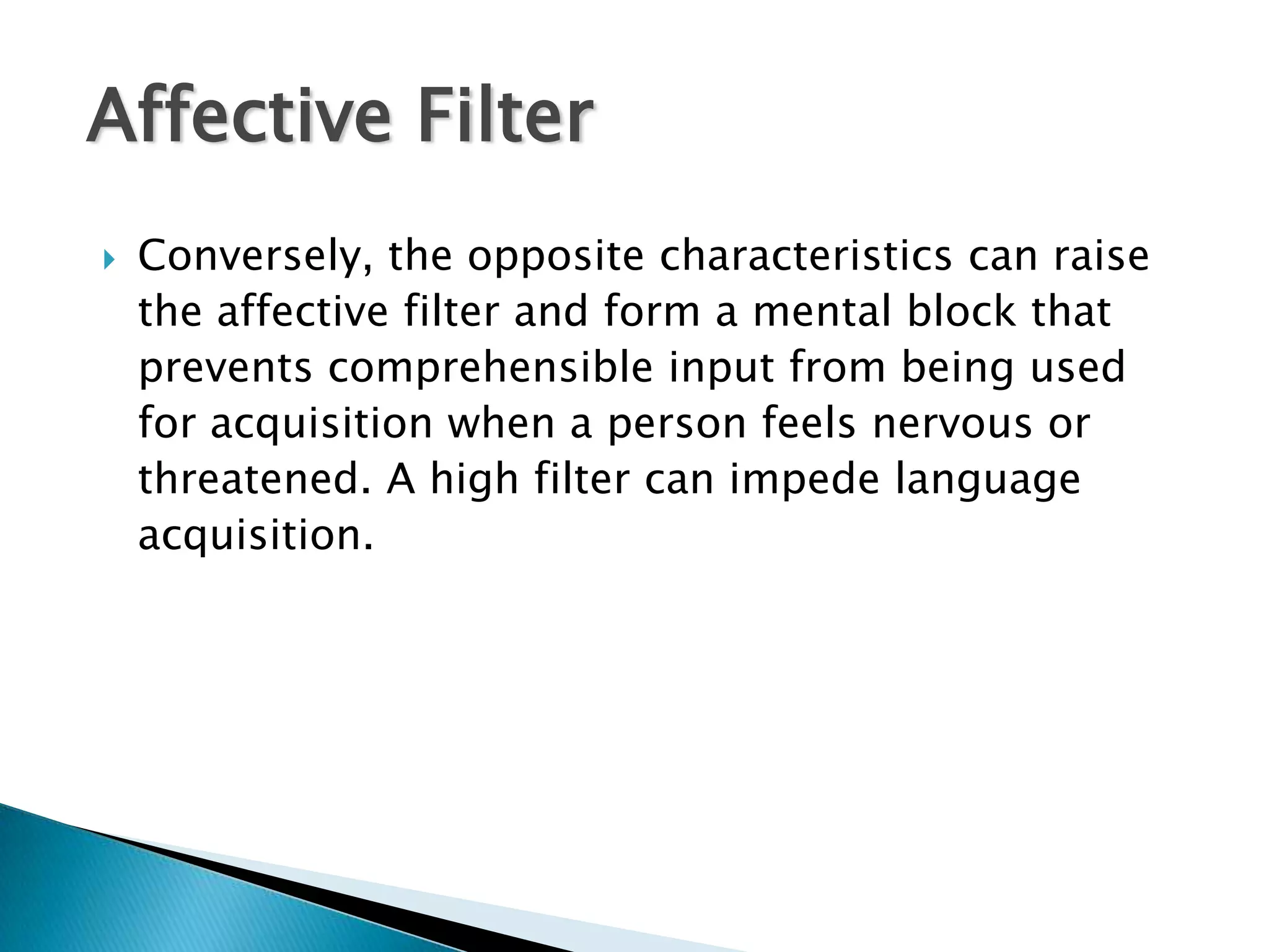 Affective Filter
   Conversely, the opposite characteristics can raise
    the affective filter and form a mental block that
    prevents comprehensible input from being used
    for acquisition when a person feels nervous or
    threatened. A high filter can impede language
    acquisition.
 