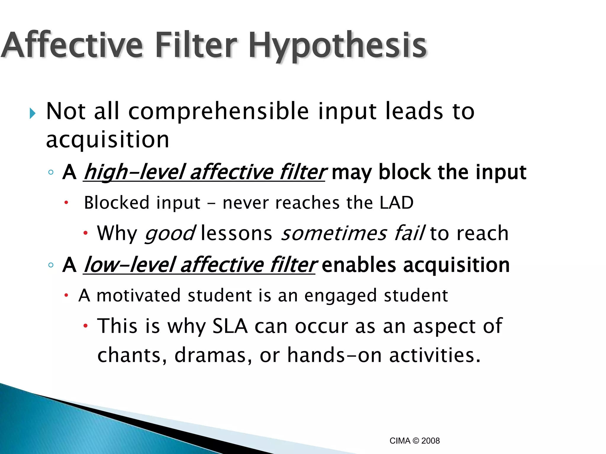 Affective Filter Hypothesis
    Not all comprehensible input leads to
     acquisition
     ◦ A high-level affective filter may block the input
       Blocked input - never reaches the LAD
         Why good lessons sometimes fail to reach
     ◦ A low-level affective filter enables acquisition
       A motivated student is an engaged student
         This is why SLA can occur as an aspect of
          chants, dramas, or hands-on activities.



                                          CIMA © 2008
 