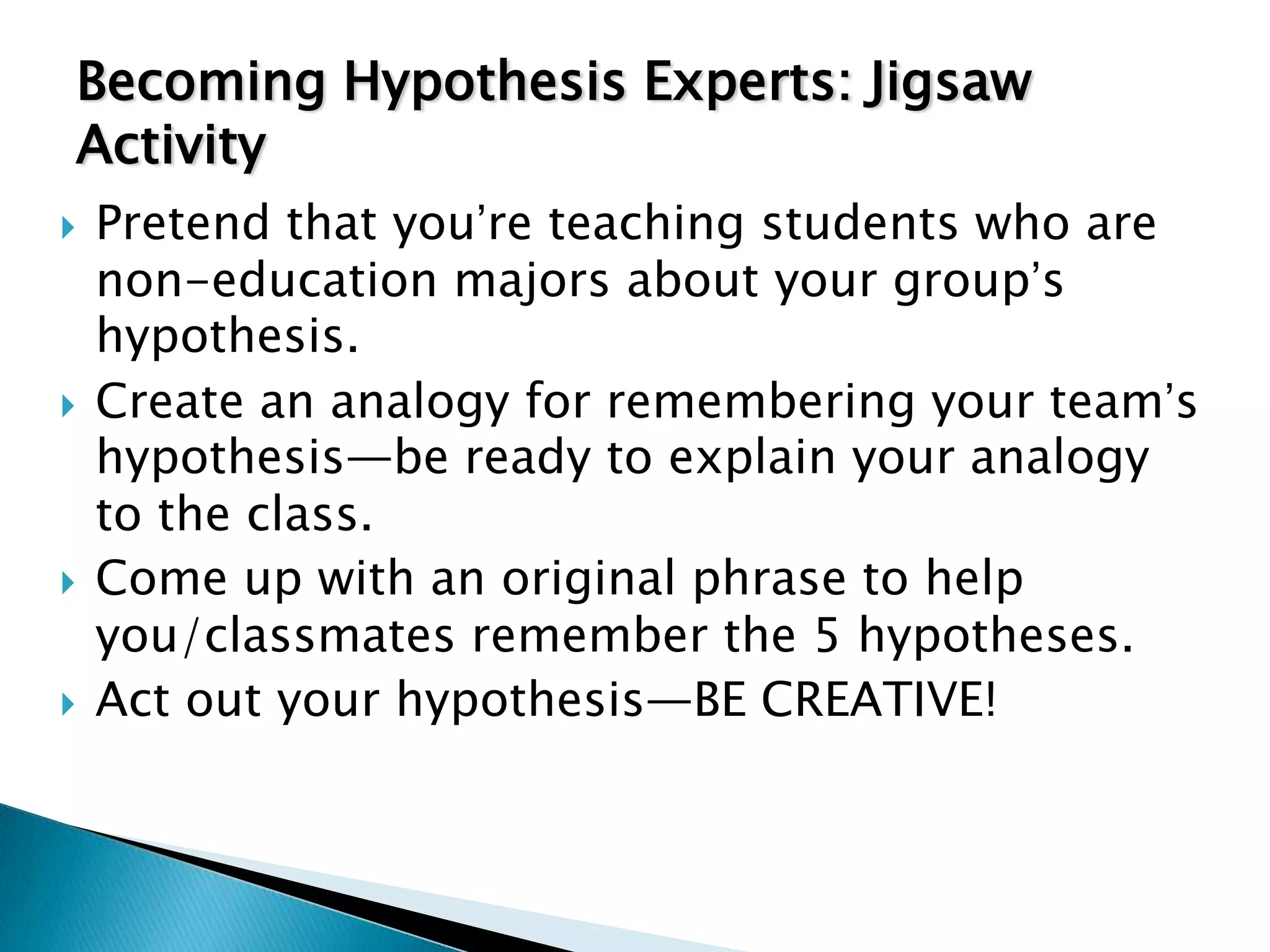 Becoming Hypothesis Experts: Jigsaw
Activity
   Pretend that you’re teaching students who are
    non-education majors about your group’s
    hypothesis.
   Create an analogy for remembering your team’s
    hypothesis—be ready to explain your analogy
    to the class.
   Come up with an original phrase to help
    you/classmates remember the 5 hypotheses.
   Act out your hypothesis—BE CREATIVE!
 