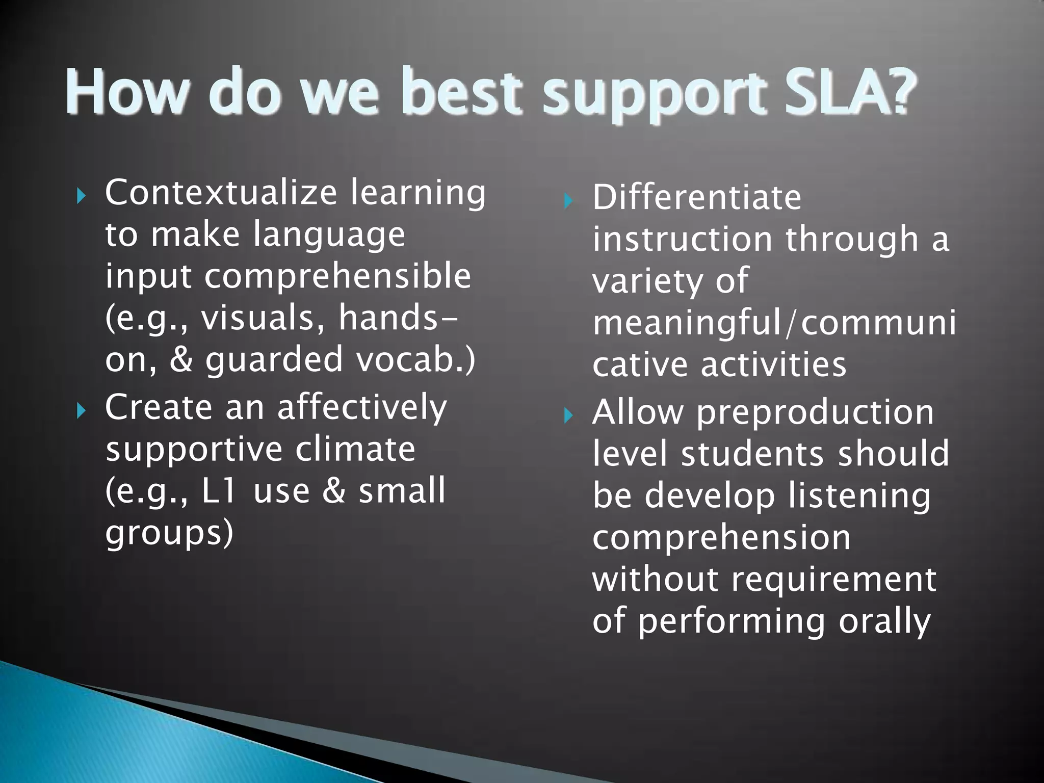 How do we best support SLA?
   Contextualize learning      Differentiate
    to make language             instruction through a
    input comprehensible         variety of
    (e.g., visuals, hands-       meaningful/communi
    on, & guarded vocab.)        cative activities
   Create an affectively       Allow preproduction
    supportive climate           level students should
    (e.g., L1 use & small        be develop listening
    groups)                      comprehension
                                 without requirement
                                 of performing orally
 