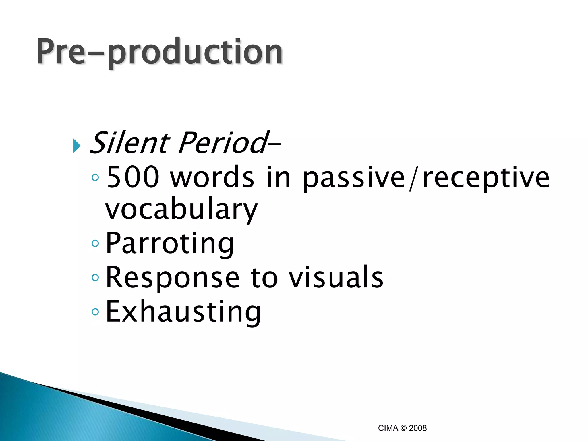 Pre-production

   Silent   Period-
   ◦ 500 words in passive/receptive
     vocabulary
   ◦ Parroting
   ◦ Response to visuals
   ◦ Exhausting


                       CIMA © 2008
 