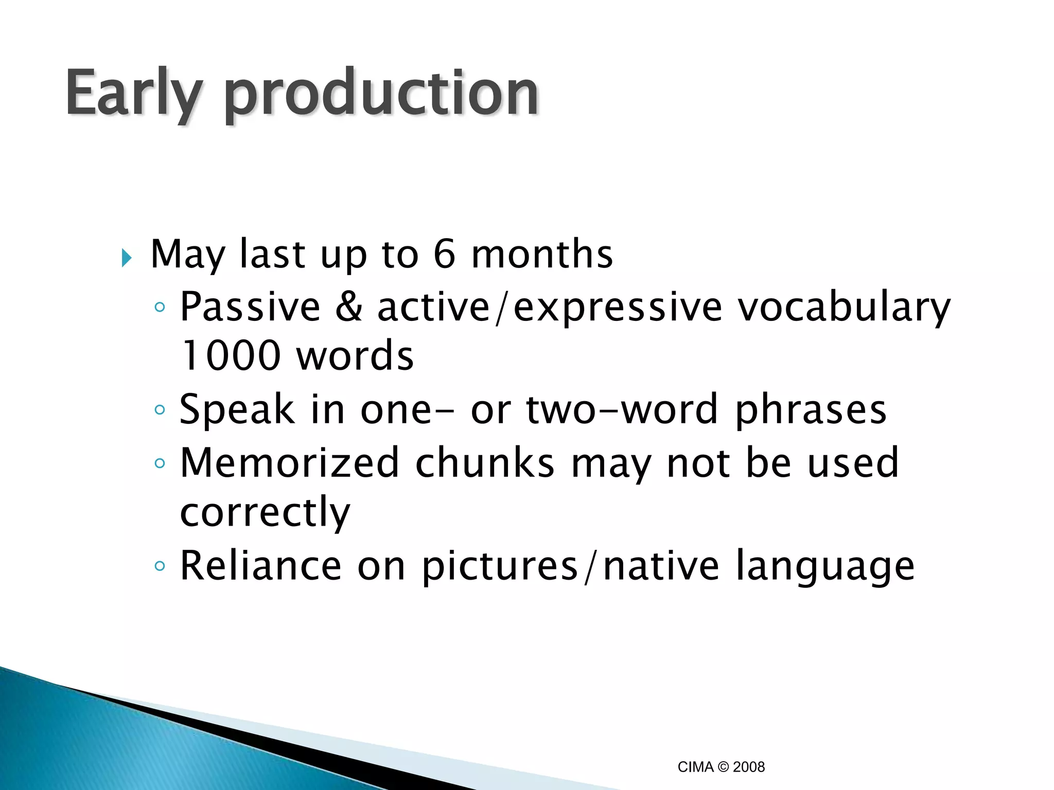 Early production

    May last up to 6 months
     ◦ Passive & active/expressive vocabulary
       1000 words
     ◦ Speak in one- or two-word phrases
     ◦ Memorized chunks may not be used
       correctly
     ◦ Reliance on pictures/native language



                               CIMA © 2008
 