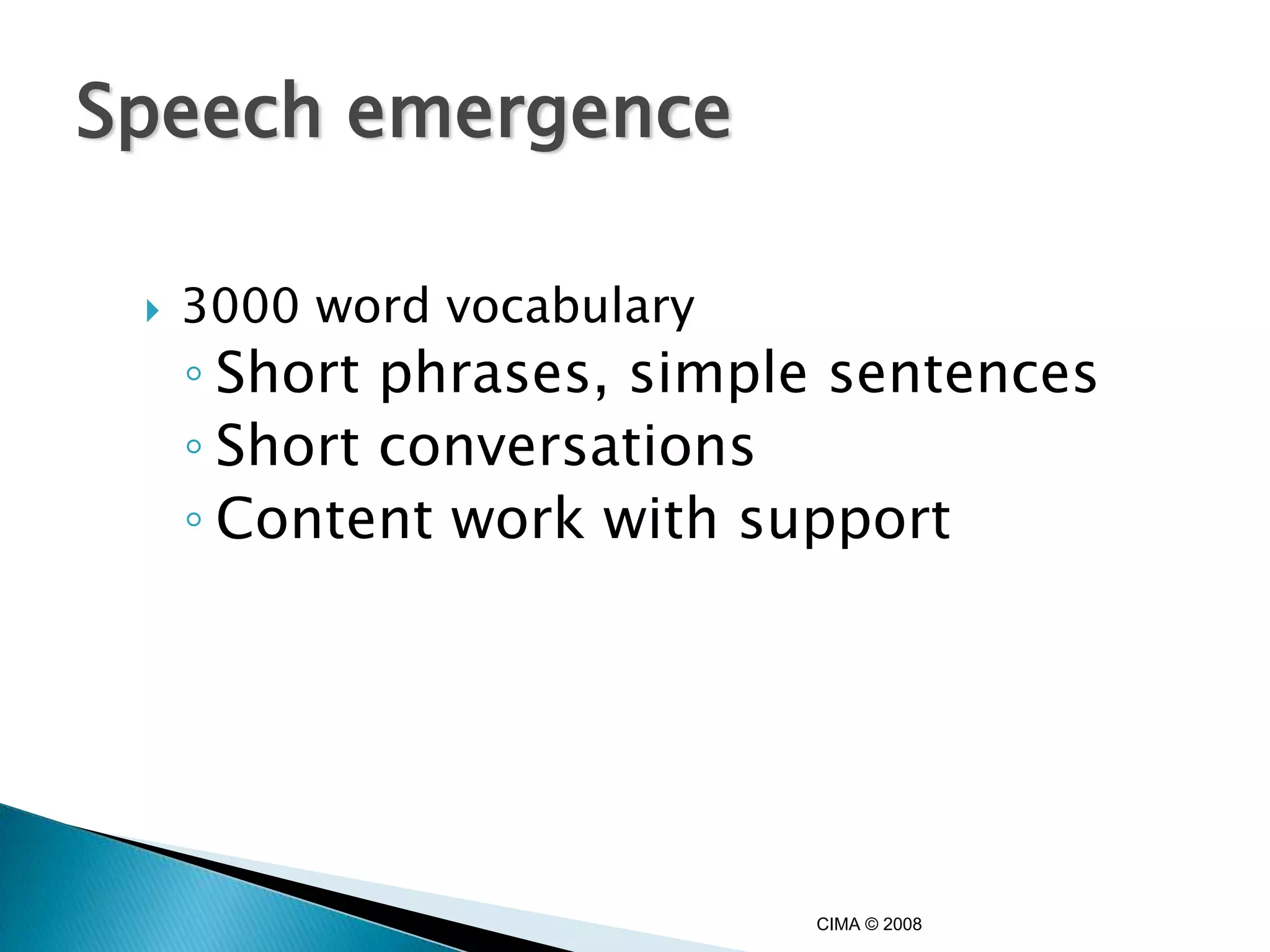 Speech emergence

    3000 word vocabulary
     ◦ Short phrases, simple sentences
     ◦ Short conversations
     ◦ Content work with support




                            CIMA © 2008
 