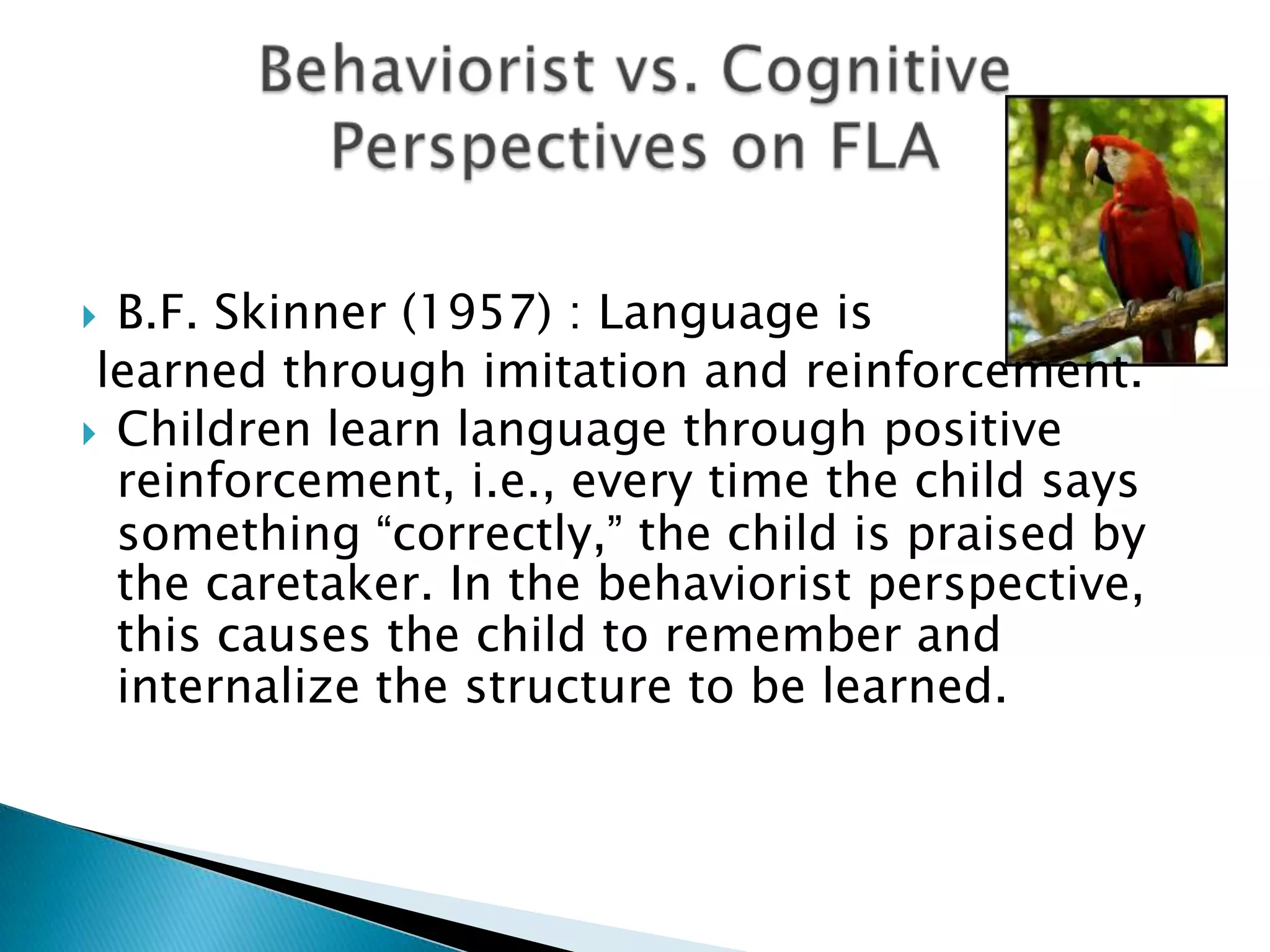  B.F. Skinner (1957) : Language is
 learned through imitation and reinforcement.
 Children learn language through positive
  reinforcement, i.e., every time the child says
  something “correctly,” the child is praised by
  the caretaker. In the behaviorist perspective,
  this causes the child to remember and
  internalize the structure to be learned.
 