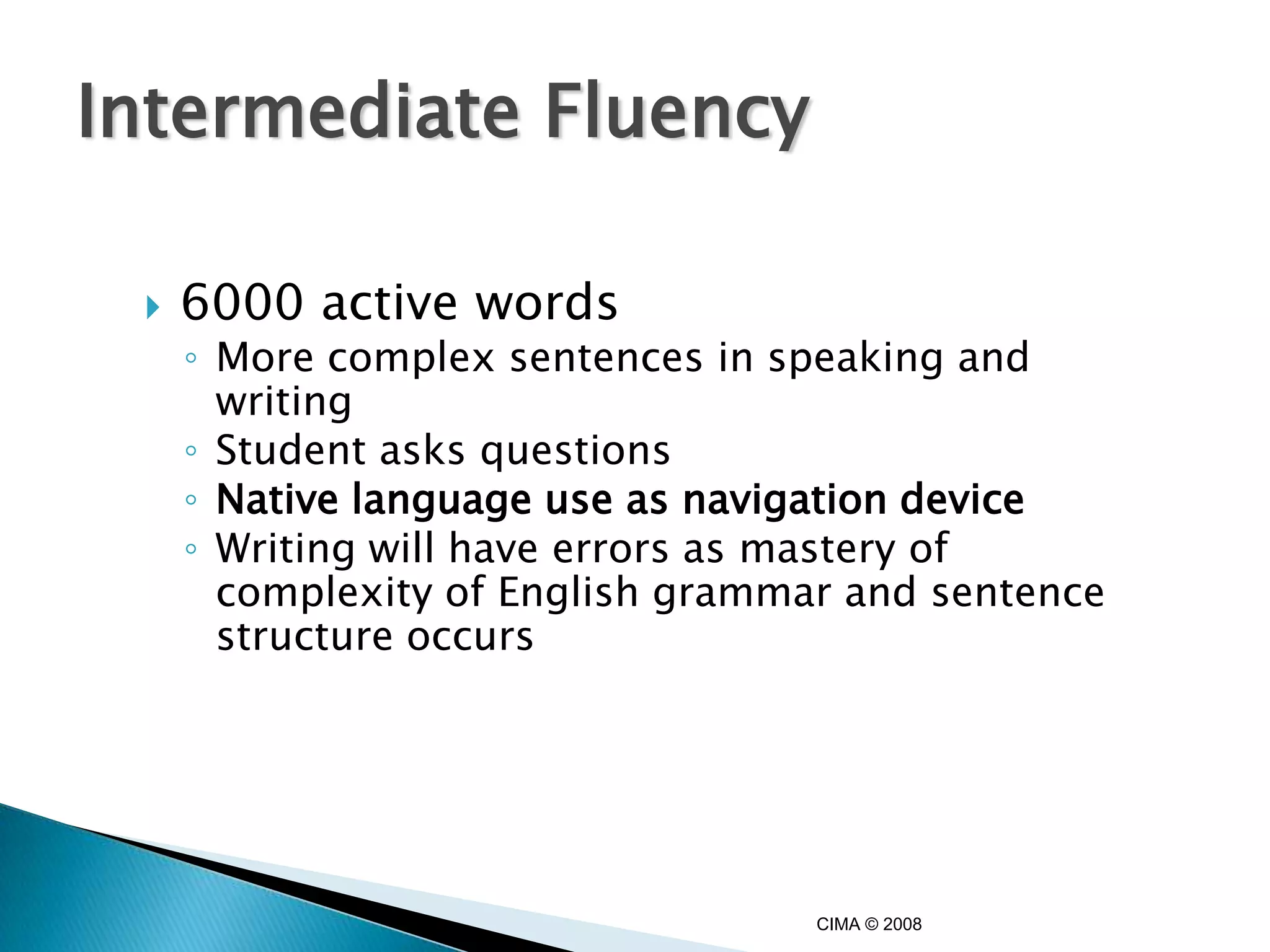 Intermediate Fluency

    6000 active words
     ◦ More complex sentences in speaking and
       writing
     ◦ Student asks questions
     ◦ Native language use as navigation device
     ◦ Writing will have errors as mastery of
       complexity of English grammar and sentence
       structure occurs




                                   CIMA © 2008
 