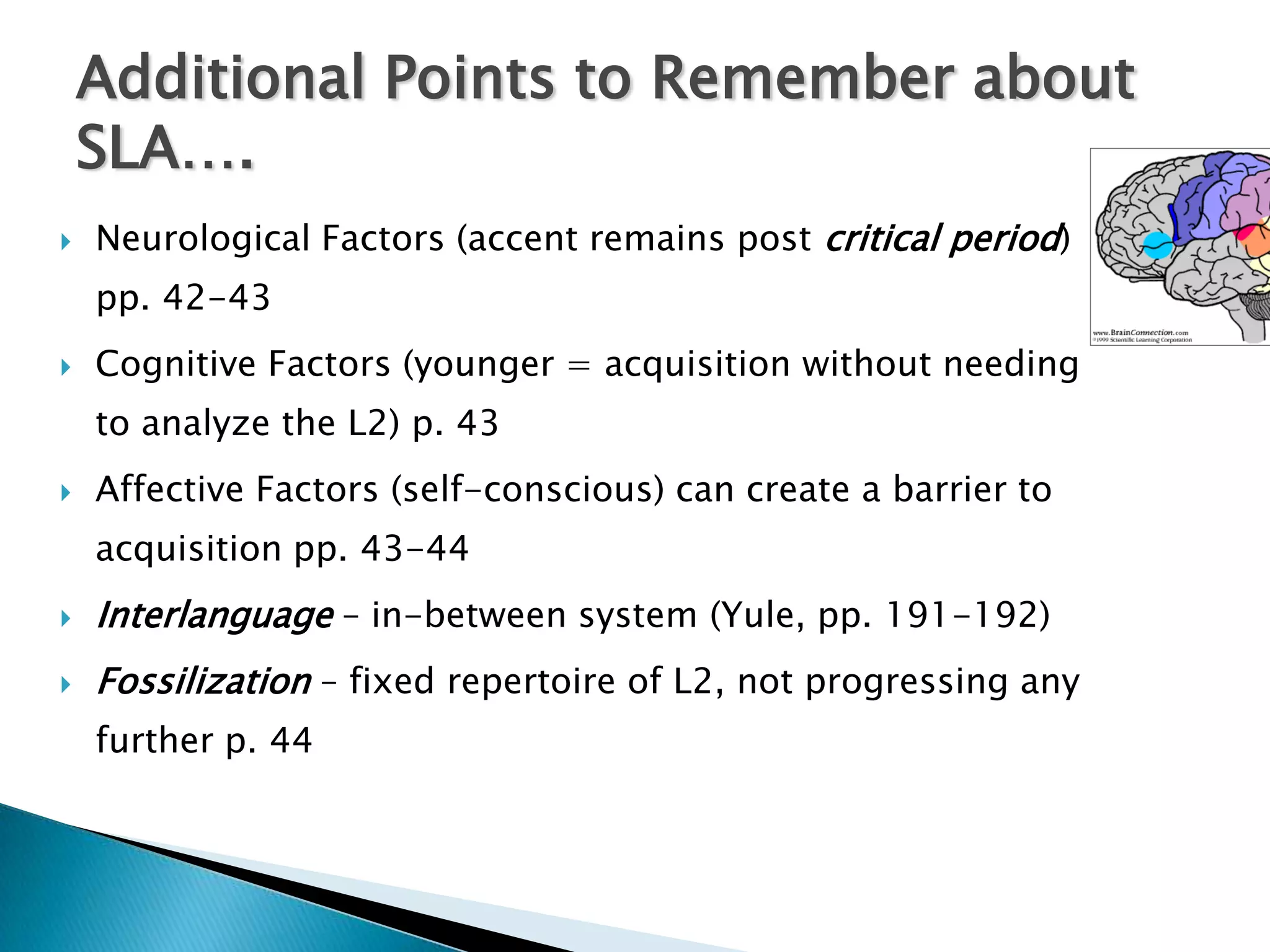 Additional Points to Remember about
    SLA….
   Neurological Factors (accent remains post critical period)
    pp. 42-43
   Cognitive Factors (younger = acquisition without needing
    to analyze the L2) p. 43
   Affective Factors (self-conscious) can create a barrier to
    acquisition pp. 43-44
   Interlanguage – in-between system (Yule, pp. 191-192)
   Fossilization – fixed repertoire of L2, not progressing any
    further p. 44
 