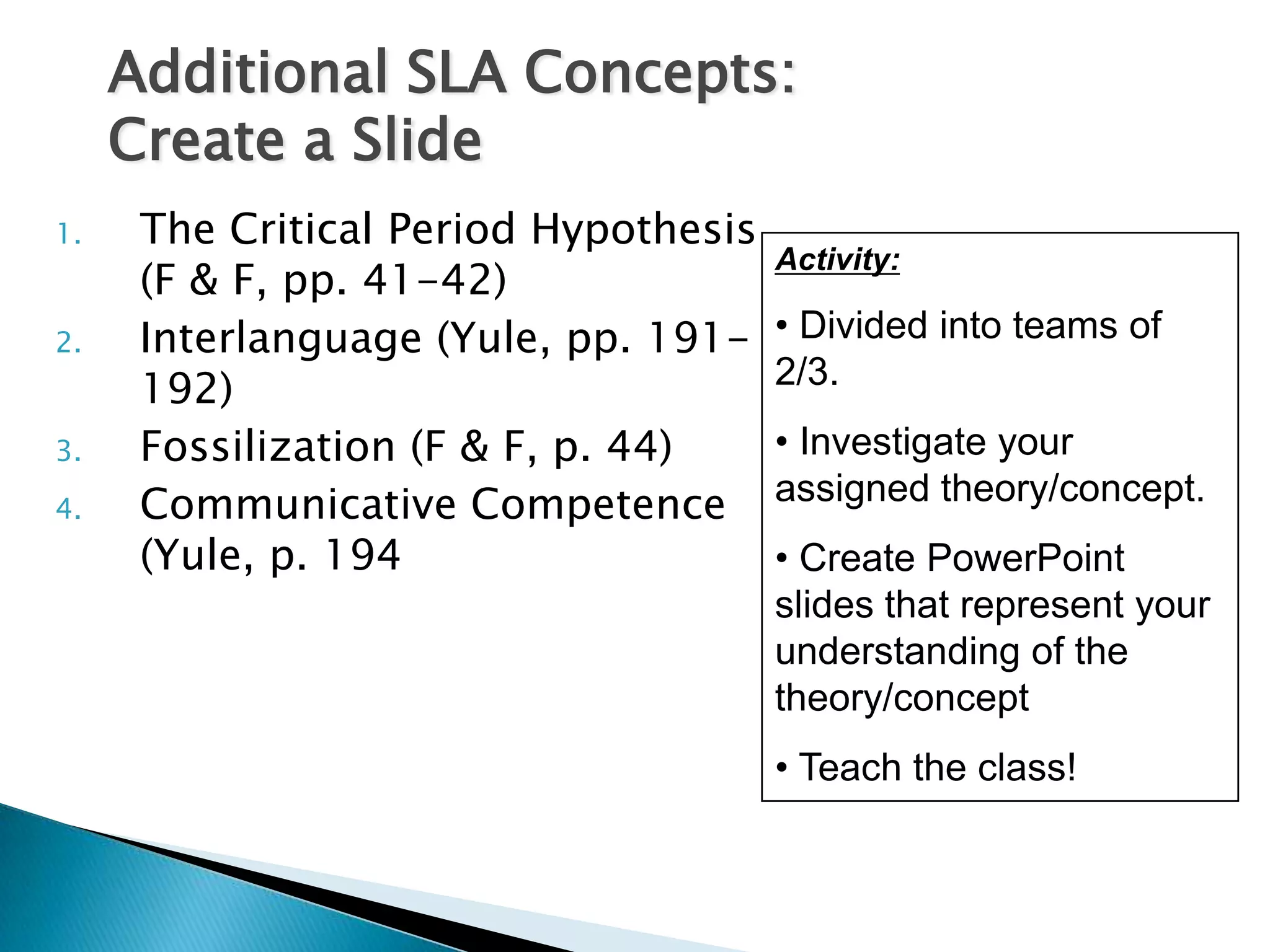 Additional SLA Concepts:
     Create a Slide
1.    The Critical Period Hypothesis
                                       Activity:
      (F & F, pp. 41-42)
2.    Interlanguage (Yule, pp. 191-    • Divided into teams of
      192)                             2/3.
3.    Fossilization (F & F, p. 44)     • Investigate your
4.    Communicative Competence         assigned theory/concept.
      (Yule, p. 194                    • Create PowerPoint
                                       slides that represent your
                                       understanding of the
                                       theory/concept
                                       • Teach the class!
 
