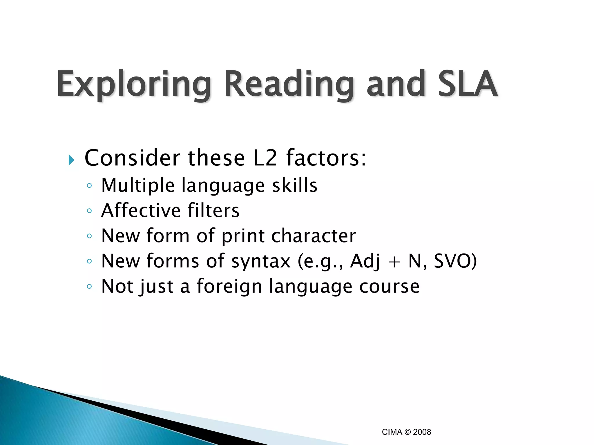 Exploring Reading and SLA

   Consider these L2 factors:
    ◦   Multiple language skills
    ◦   Affective filters
    ◦   New form of print character
    ◦   New forms of syntax (e.g., Adj + N, SVO)
    ◦   Not just a foreign language course




                                     CIMA © 2008
 