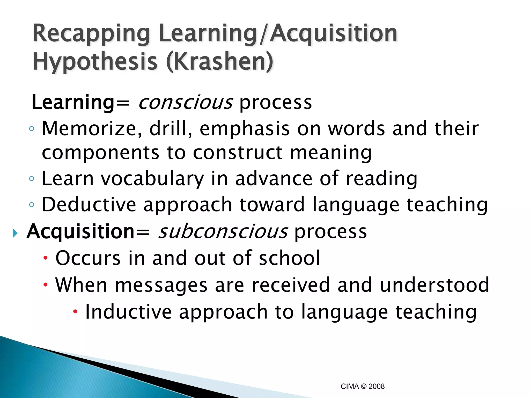 Recapping Learning/Acquisition
    Hypothesis (Krashen)
    Learning= conscious process
    ◦ Memorize, drill, emphasis on words and their
      components to construct meaning
    ◦ Learn vocabulary in advance of reading
    ◦ Deductive approach toward language teaching
   Acquisition= subconscious process
       Occurs in and out of school
       When messages are received and understood
          Inductive approach to language teaching


                                   CIMA © 2008
 