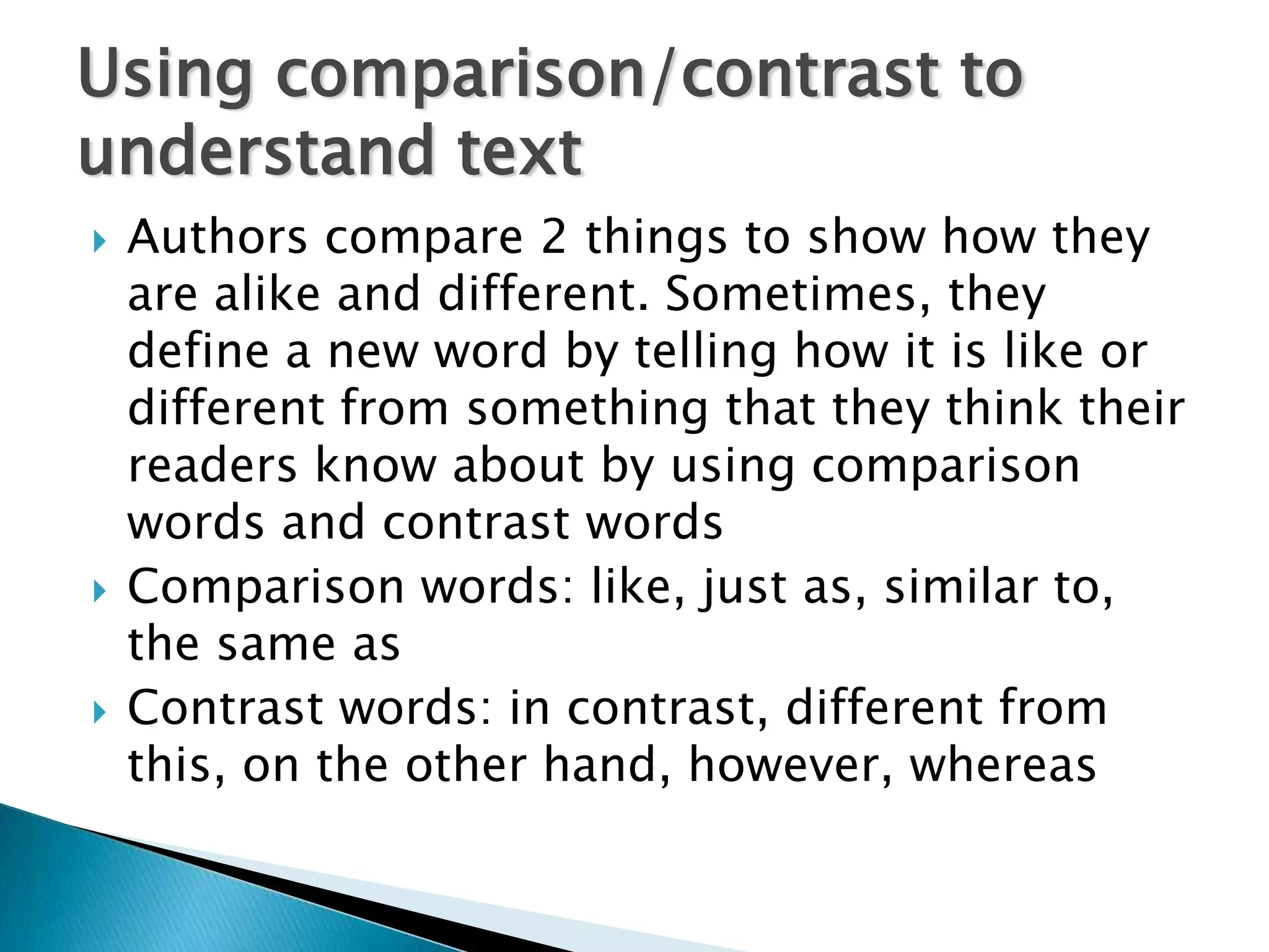 Using comparison/contrast to
understand text
   Authors compare 2 things to show how they
    are alike and different. Sometimes, they
    define a new word by telling how it is like or
    different from something that they think their
    readers know about by using comparison
    words and contrast words
   Comparison words: like, just as, similar to,
    the same as
   Contrast words: in contrast, different from
    this, on the other hand, however, whereas
 