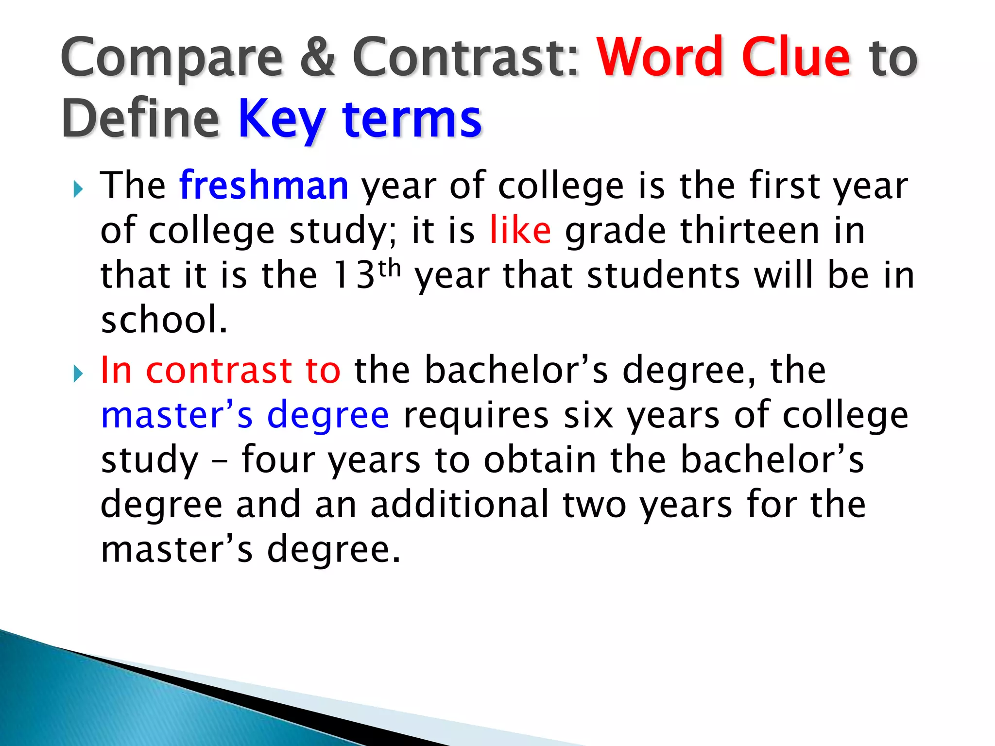 Compare & Contrast: Word Clue to
Define Key terms
   The freshman year of college is the first year
    of college study; it is like grade thirteen in
    that it is the 13th year that students will be in
    school.
   In contrast to the bachelor’s degree, the
    master’s degree requires six years of college
    study – four years to obtain the bachelor’s
    degree and an additional two years for the
    master’s degree.
 