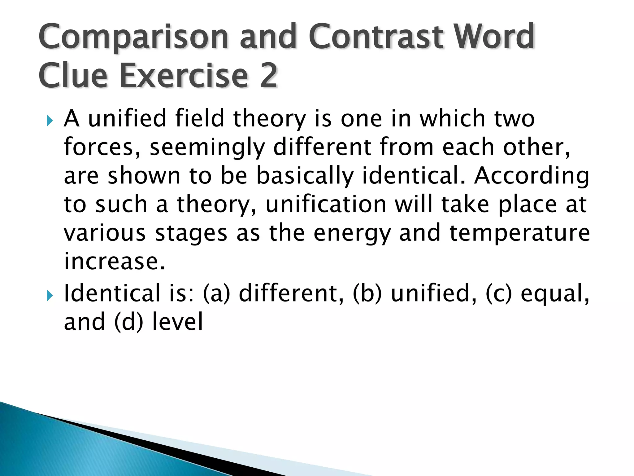 Comparison and Contrast Word
Clue Exercise 2
   A unified field theory is one in which two
    forces, seemingly different from each other,
    are shown to be basically identical. According
    to such a theory, unification will take place at
    various stages as the energy and temperature
    increase.
   Identical is: (a) different, (b) unified, (c) equal,
    and (d) level
 