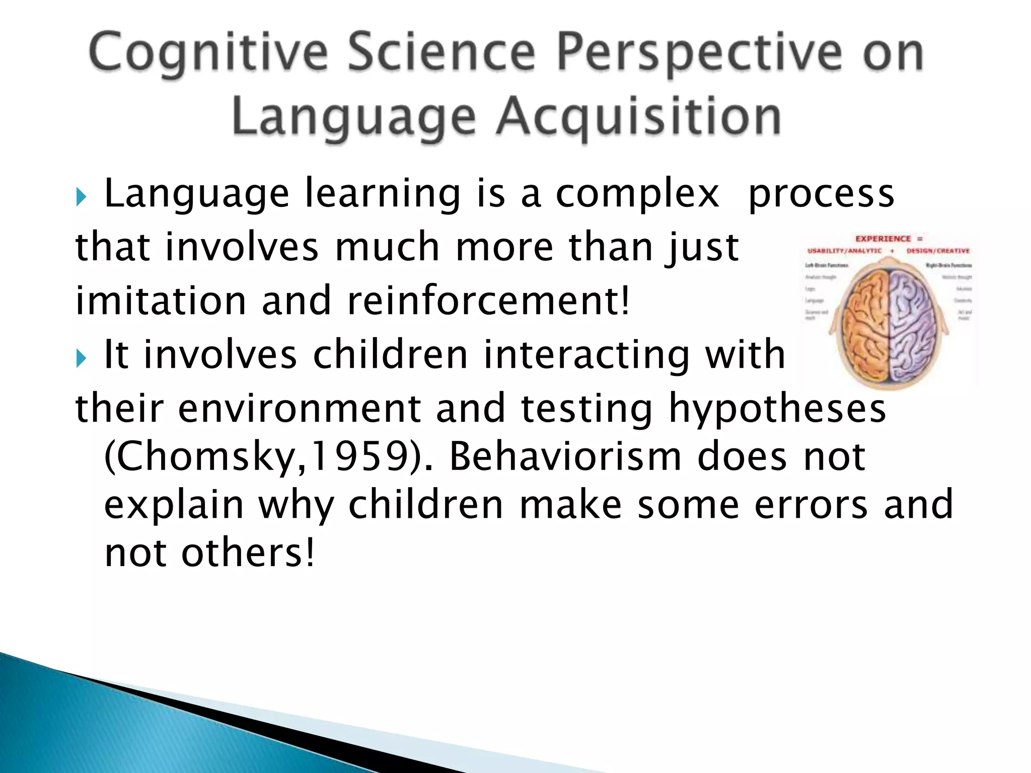 Language learning is a complex process
that involves much more than just
imitation and reinforcement!
 It involves children interacting with
their environment and testing hypotheses
  (Chomsky,1959). Behaviorism does not
  explain why children make some errors and
  not others!
 
