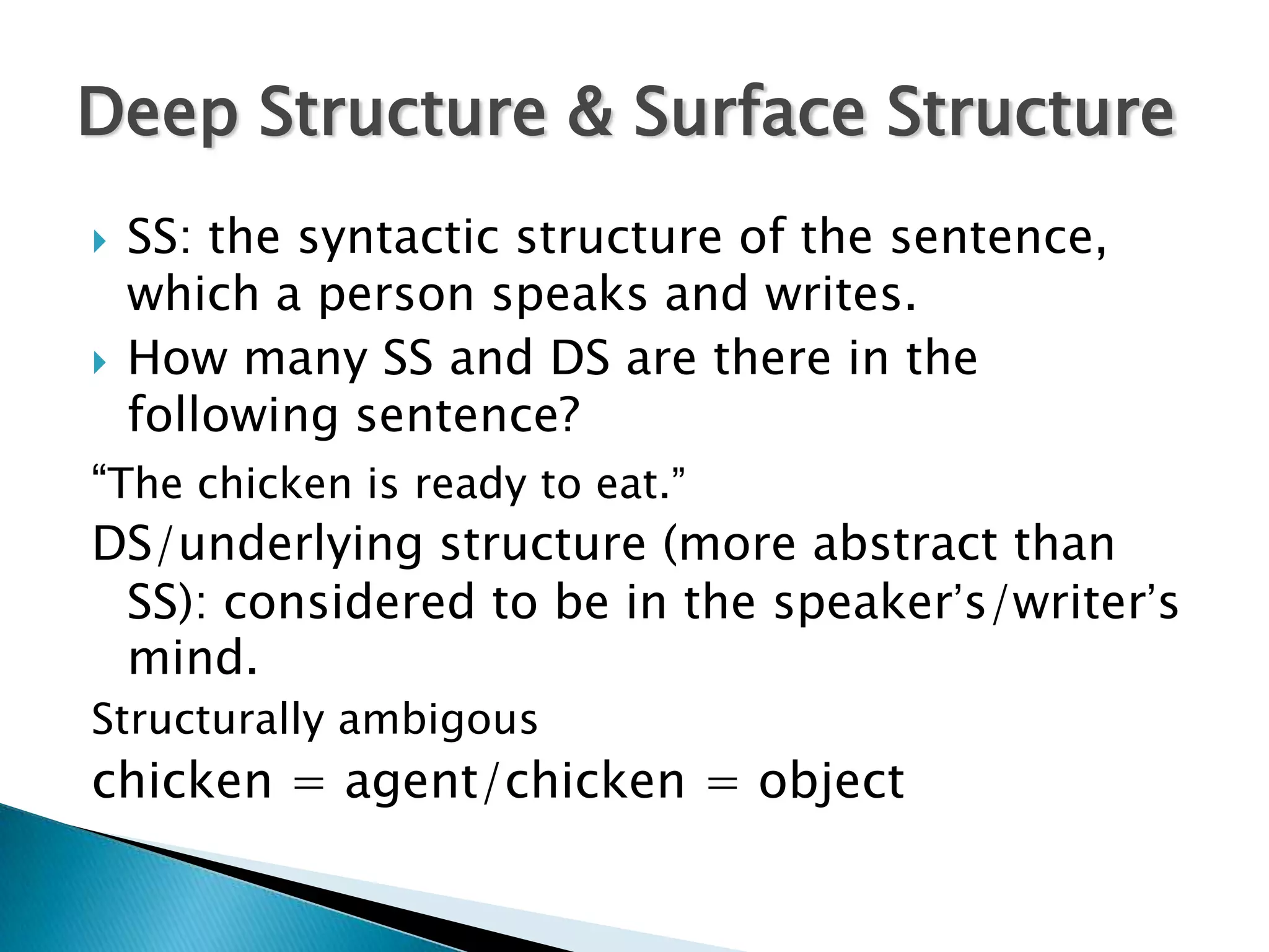 Deep Structure & Surface Structure
   SS: the syntactic structure of the sentence,
    which a person speaks and writes.
   How many SS and DS are there in the
    following sentence?
“The chicken is ready to eat.”
DS/underlying structure (more abstract than
  SS): considered to be in the speaker’s/writer’s
  mind.
Structurally ambigous
chicken = agent/chicken = object
 