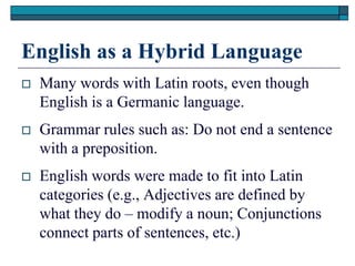 English as a Hybrid Language
   Many words with Latin roots, even though
    English is a Germanic language.
   Grammar rules such as: Do not end a sentence
    with a preposition.
   English words were made to fit into Latin
    categories (e.g., Adjectives are defined by
    what they do – modify a noun; Conjunctions
    connect parts of sentences, etc.)
 