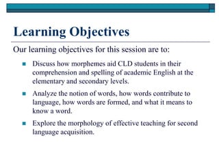 Learning Objectives
Our learning objectives for this session are to:
     Discuss how morphemes aid CLD students in their
      comprehension and spelling of academic English at the
      elementary and secondary levels.
     Analyze the notion of words, how words contribute to
      language, how words are formed, and what it means to
      know a word.
     Explore the morphology of effective teaching for second
      language acquisition.
 