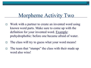 Morpheme Activity Two
   Work with a partner to create an invented word using
    known word parts. Make sure to come up with the
    definition for your invented word. Example:
    prehydrophobic: before one became afraid of water.
   The class will try to guess what your word means!
   The team that ―stumps‖ the class with their made up
    word also wins!
 