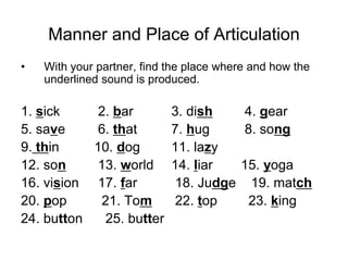 Manner and Place of Articulation
•   With your partner, find the place where and how the
    underlined sound is produced.

1. sick     2. bar          3. dish       4. gear
5. save     6. that         7. hug        8. song
9. thin    10. dog          11. lazy
12. son     13. world       14. liar     15. yoga
16. vision 17. far           18. Judge    19. match
20. pop     21. Tom          22. top      23. king
24. button   25. butter
 
