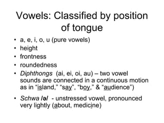 Vowels: Classified by position
         of tongue
•   a, e, i, o, u (pure vowels)
•   height
•   frontness
•   roundedness
•   Diphthongs (ai, ei, oi, au) – two vowel
    sounds are connected in a continuous motion
    as in “island,” “say”, “boy,” & “audience”)
• Schwa /ə/ - unstressed vowel, pronounced
  very lightly (about, medicine)
 