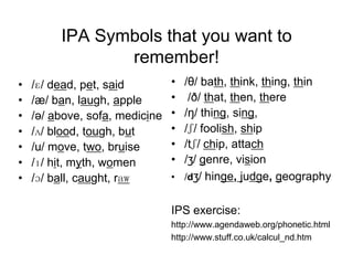 IPA Symbols that you want to
                remember!
•   /ɛ/ dead, pet, said         • /θ/ bath, think, thing, thin
•   /æ/ ban, laugh, apple       •  /ð/ that, then, there
•   /ə/ above, sofa, medicine   • /ŋ/ thing, sing,
•   /ʌ/ blood, tough, but       • /ʃ/ foolish, ship
•   /u/ move, two, bruise       • /tʃ/ chip, attach
•   /ɪ/ hit, myth, women        • /ʒ/ genre, vision
•   /ɔ/ ball, caught, raw       • /dʒ/ hinge, judge, geography


                                IPS exercise:
                                http://www.agendaweb.org/phonetic.html
                                http://www.stuff.co.uk/calcul_nd.htm
 