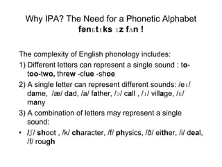 Why IPA? The Need for a Phonetic Alphabet
             fənɛtɪks ɪz fʌn !

The complexity of English phonology includes:
1) Different letters can represent a single sound : to-
   too-two, threw -clue -shoe
2) A single letter can represent different sounds: /eɪ/
   dame, /æ/ dad, /a/ father, /ɔ/ call , /ɪ/ village, /ɛ/
   many
3) A combination of letters may represent a single
   sound:
• /ʃ/ shoot , /k/ character, /f/ physics, /ð/ either, /i/ deal,
   /f/ rough
 