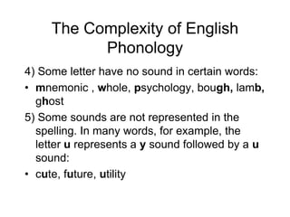 The Complexity of English
           Phonology
4) Some letter have no sound in certain words:
• mnemonic , whole, psychology, bough, lamb,
  ghost
5) Some sounds are not represented in the
  spelling. In many words, for example, the
  letter u represents a y sound followed by a u
  sound:
• cute, future, utility
 