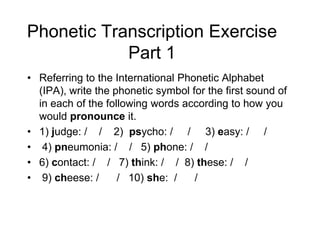 Phonetic Transcription Exercise
            Part 1
• Referring to the International Phonetic Alphabet
  (IPA), write the phonetic symbol for the first sound of
  in each of the following words according to how you
  would pronounce it.
• 1) judge: / / 2) psycho: / / 3) easy: / /
• 4) pneumonia: / / 5) phone: / /
• 6) contact: / / 7) think: / / 8) these: / /
• 9) cheese: /      / 10) she: /    /
 