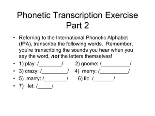 Phonetic Transcription Exercise
             Part 2
• Referring to the International Phonetic Alphabet
  (IPA), transcribe the following words. Remember,
  you‟re transcribing the sounds you hear when you
  say the word, not the letters themselves!
• 1) play: /________/        2) gnome: /__________/
• 3) crazy: /_________/ 4) merry: /__________/
• 5) marry: /________/        6) lit: /_______/
• 7) let: /_____/
 