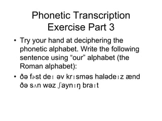 Phonetic Transcription
        Exercise Part 3
• Try your hand at deciphering the
  phonetic alphabet. Write the following
  sentence using “our” alphabet (the
  Roman alphabet):
• ðə fɚst deɪ əv krɪsməs halədeɪz ænd
  ðə sʌn wəz ʃaynɪŋ braɪt
 