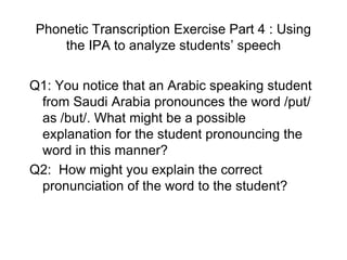 Phonetic Transcription Exercise Part 4 : Using
     the IPA to analyze students‟ speech

Q1: You notice that an Arabic speaking student
 from Saudi Arabia pronounces the word /put/
 as /but/. What might be a possible
 explanation for the student pronouncing the
 word in this manner?
Q2: How might you explain the correct
 pronunciation of the word to the student?
 