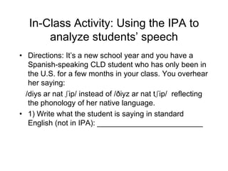 In-Class Activity: Using the IPA to
       analyze students‟ speech
• Directions: It‟s a new school year and you have a
   Spanish-speaking CLD student who has only been in
   the U.S. for a few months in your class. You overhear
   her saying:
  /diys ar nat ʃip/ instead of /ðiyz ar nat tʃip/ reflecting
   the phonology of her native language.
• 1) Write what the student is saying in standard
   English (not in IPA): _________________________
 