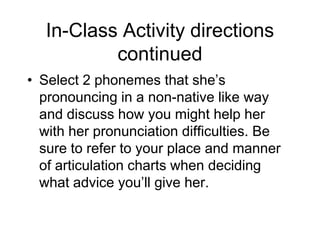 In-Class Activity directions
           continued
• Select 2 phonemes that she‟s
  pronouncing in a non-native like way
  and discuss how you might help her
  with her pronunciation difficulties. Be
  sure to refer to your place and manner
  of articulation charts when deciding
  what advice you‟ll give her.
 