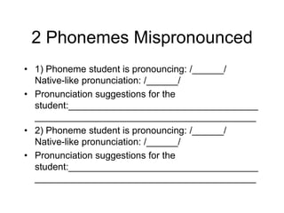 2 Phonemes Mispronounced
• 1) Phoneme student is pronouncing: /______/
  Native-like pronunciation: /______/
• Pronunciation suggestions for the
  student:____________________________________
  __________________________________________
• 2) Phoneme student is pronouncing: /______/
  Native-like pronunciation: /______/
• Pronunciation suggestions for the
  student:____________________________________
  __________________________________________
 