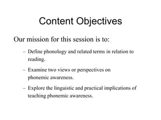 Content Objectives
Our mission for this session is to:
   – Define phonology and related terms in relation to
     reading.
   – Examine two views or perspectives on
     phonemic awareness.
   – Explore the linguistic and practical implications of
     teaching phonemic awareness.
 