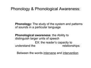 Phonology & Phonological Awareness:


  Phonology: The study of the system and patterns
  of sounds in a particular language

  Phonological awareness: the Ability to
  distinguish larger units of speech
                  EX: the reader‟s capacity to
  understand the                      relationships:

   Between the words intervene and intervention
 