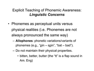Explicit Teaching of Phonemic Awareness:
             Linguistic Concerns

• Phonemes as perceptual units versus
  physical realities (i.e. Phonemes are not
  always pronounced the same way)
  – Allophones: phonetic variations/variants of
    phonemes (e.g., “pin – spin”, “bat – bad”).
  – Do not maintain their physical properties.
     • bitten, better, butter (the “tt” is a flap sound in
       Am. Eng)
 
