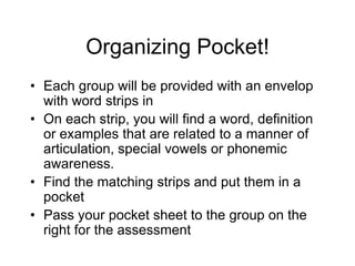 Organizing Pocket!
• Each group will be provided with an envelop
  with word strips in
• On each strip, you will find a word, definition
  or examples that are related to a manner of
  articulation, special vowels or phonemic
  awareness.
• Find the matching strips and put them in a
  pocket
• Pass your pocket sheet to the group on the
  right for the assessment
 