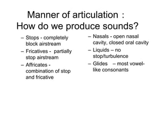 Manner of articulation：
How do we produce sounds?
– Stops - completely       – Nasals - open nasal
  block airstream            cavity, closed oral cavity
– Fricatives - partially   – Liquids – no
  stop airstream             stop/turbulence
– Affricates -             – Glides – most vowel-
  combination of stop        like consonants
  and fricative
 