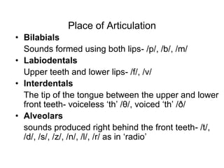 Place of Articulation
• Bilabials
  Sounds formed using both lips- /p/, /b/, /m/
• Labiodentals
  Upper teeth and lower lips- /f/, /v/
• Interdentals
  The tip of the tongue between the upper and lower
  front teeth- voiceless „th‟ /θ/, voiced „th‟ /ð/
• Alveolars
  sounds produced right behind the front teeth- /t/,
  /d/, /s/, /z/, /n/, /l/, /r/ as in „radio‟
 