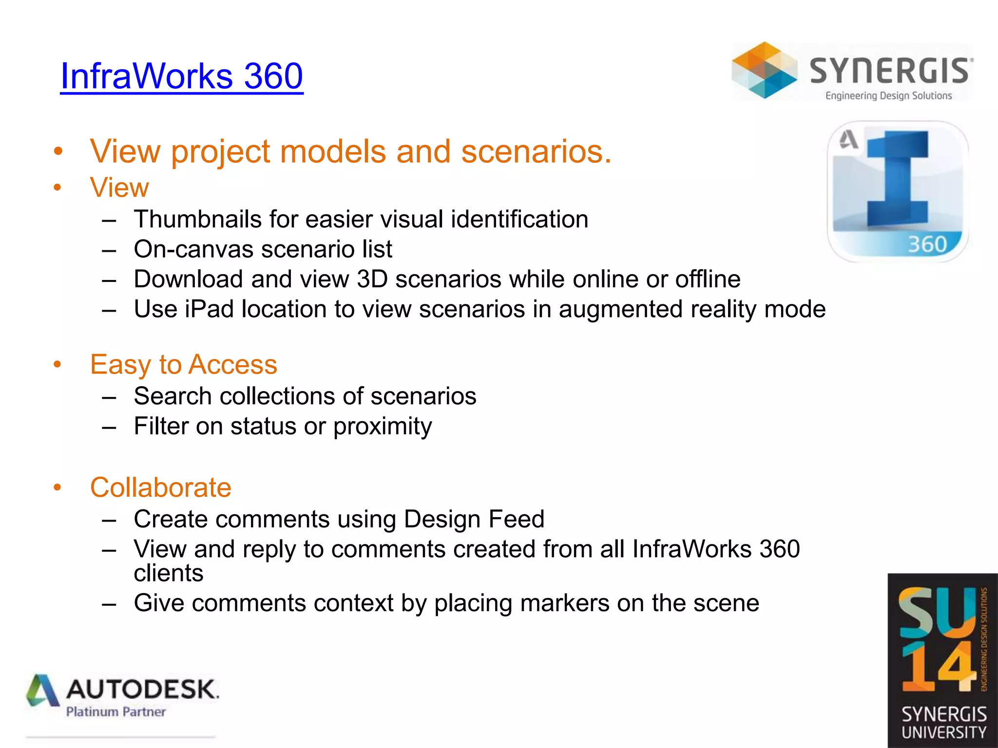 InfraWorks 360
• View project models and scenarios.
• View
– Thumbnails for easier visual identification
– On-canvas scenario list
– Download and view 3D scenarios while online or offline
– Use iPad location to view scenarios in augmented reality mode
• Easy to Access
– Search collections of scenarios
– Filter on status or proximity
• Collaborate
– Create comments using Design Feed
– View and reply to comments created from all InfraWorks 360
clients
– Give comments context by placing markers on the scene
 