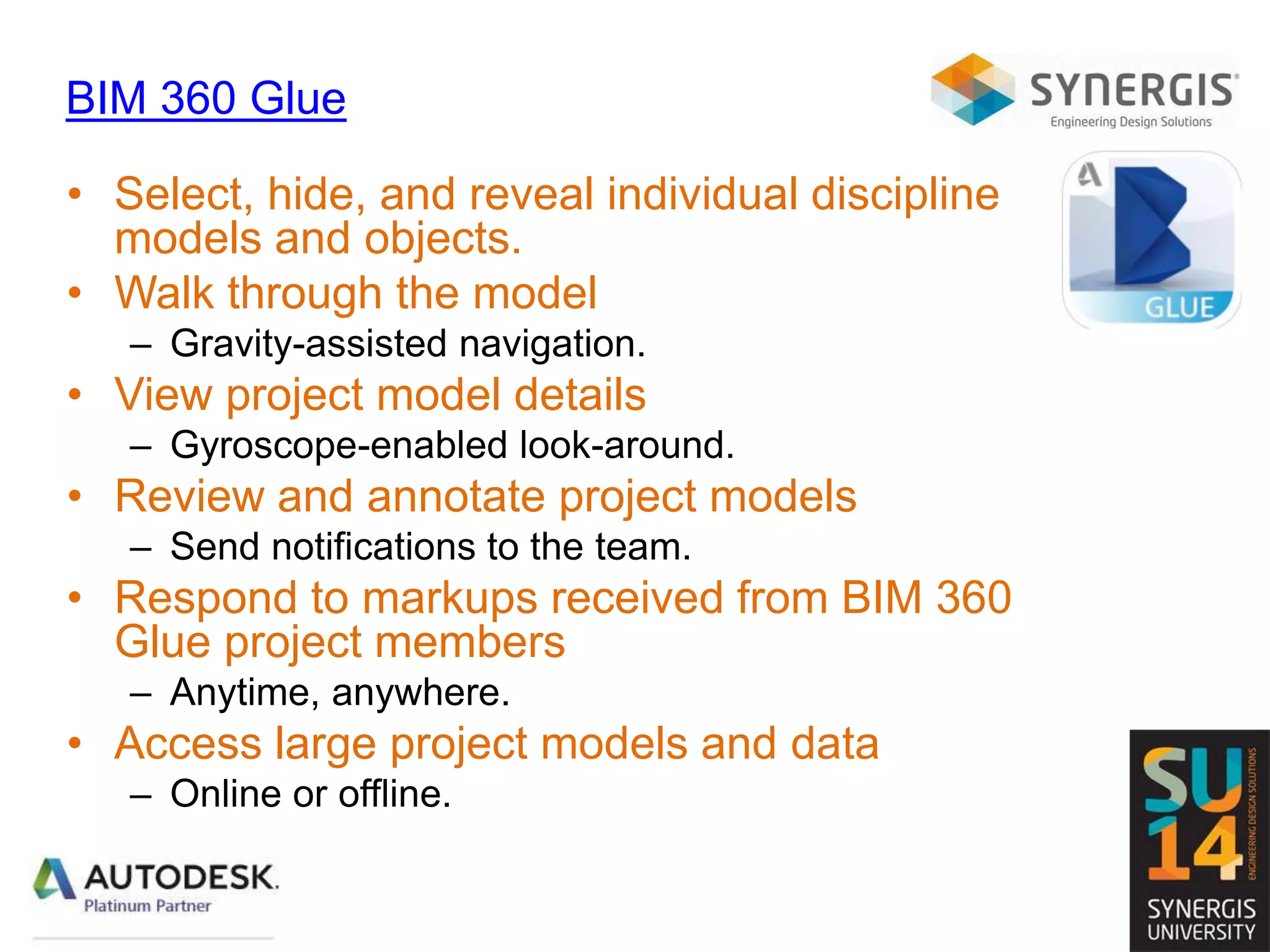 BIM 360 Glue
• Select, hide, and reveal individual discipline
models and objects.
• Walk through the model
– Gravity-assisted navigation.
• View project model details
– Gyroscope-enabled look-around.
• Review and annotate project models
– Send notifications to the team.
• Respond to markups received from BIM 360
Glue project members
– Anytime, anywhere.
• Access large project models and data
– Online or offline.
 
