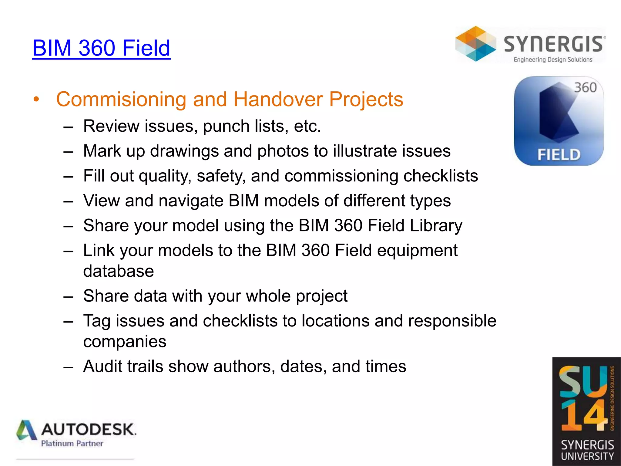 BIM 360 Field
• Commisioning and Handover Projects
– Review issues, punch lists, etc.
– Mark up drawings and photos to illustrate issues
– Fill out quality, safety, and commissioning checklists
– View and navigate BIM models of different types
– Share your model using the BIM 360 Field Library
– Link your models to the BIM 360 Field equipment
database
– Share data with your whole project
– Tag issues and checklists to locations and responsible
companies
– Audit trails show authors, dates, and times
 