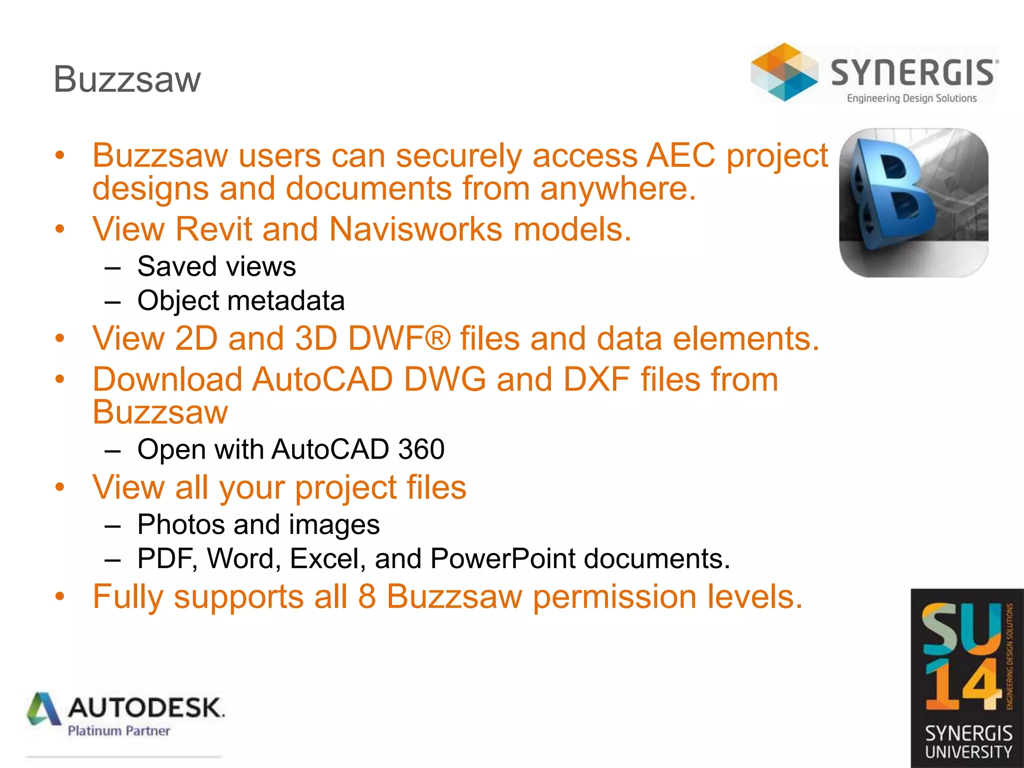 Buzzsaw
• Buzzsaw users can securely access AEC project
designs and documents from anywhere.
• View Revit and Navisworks models.
– Saved views
– Object metadata
• View 2D and 3D DWF® files and data elements.
• Download AutoCAD DWG and DXF files from
Buzzsaw
– Open with AutoCAD 360
• View all your project files
– Photos and images
– PDF, Word, Excel, and PowerPoint documents.
• Fully supports all 8 Buzzsaw permission levels.
 