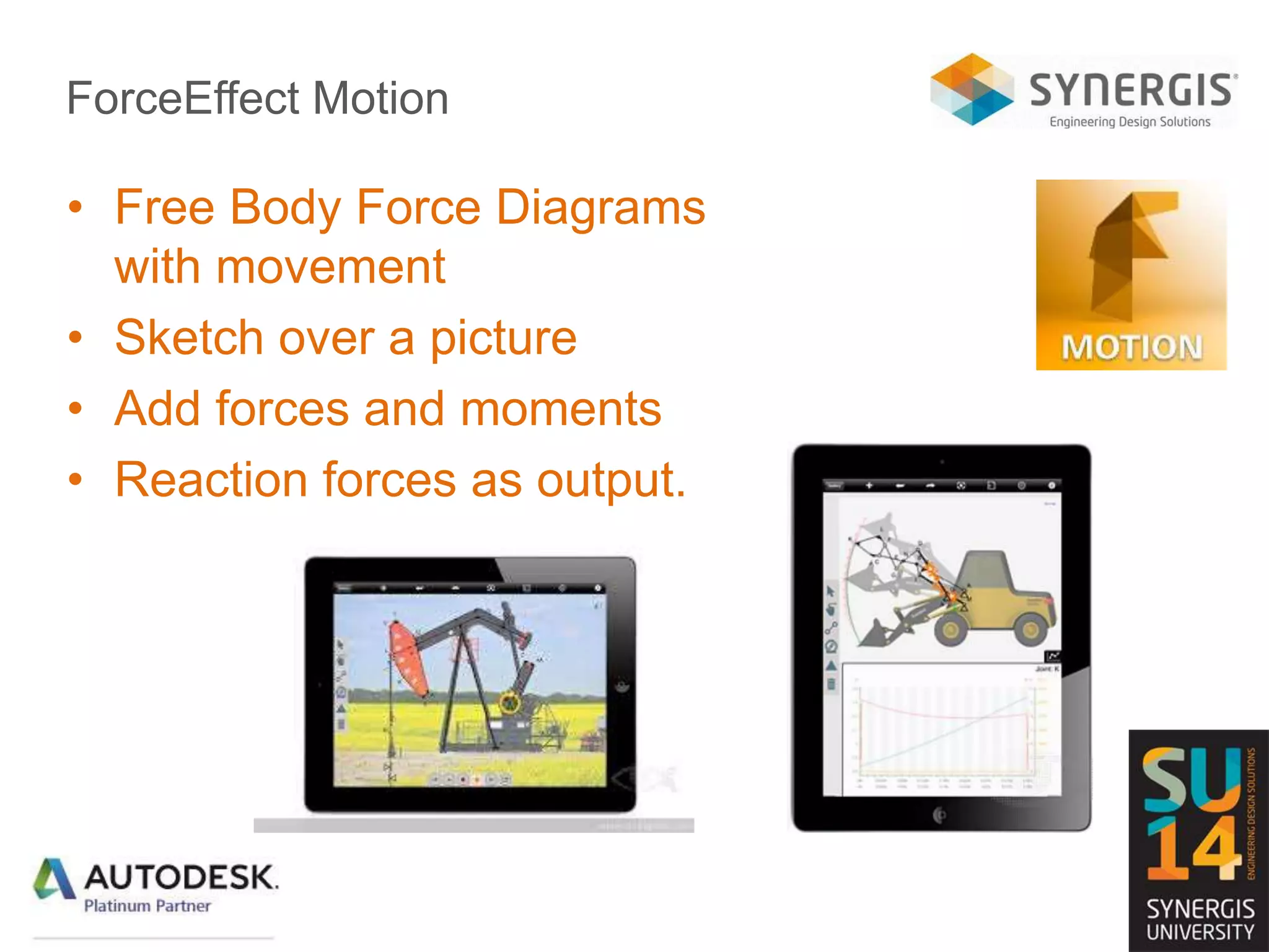 ForceEffect Motion
• Free Body Force Diagrams
with movement
• Sketch over a picture
• Add forces and moments
• Reaction forces as output.
 
