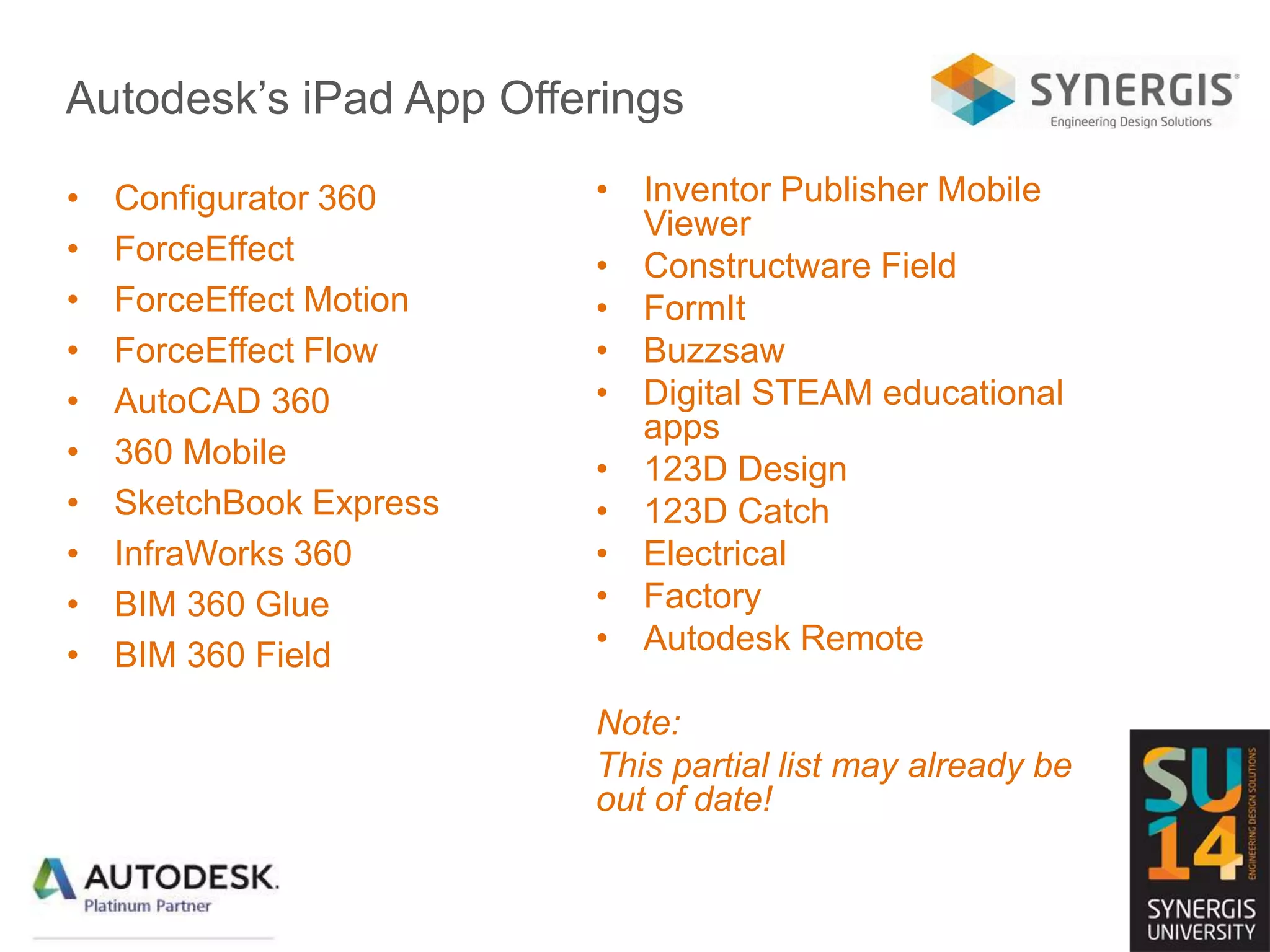 Autodesk’s iPad App Offerings
• Configurator 360
• ForceEffect
• ForceEffect Motion
• ForceEffect Flow
• AutoCAD 360
• 360 Mobile
• SketchBook Express
• InfraWorks 360
• BIM 360 Glue
• BIM 360 Field
• Inventor Publisher Mobile
Viewer
• Constructware Field
• FormIt
• Buzzsaw
• Digital STEAM educational
apps
• 123D Design
• 123D Catch
• Electrical
• Factory
• Autodesk Remote
Note:
This partial list may already be
out of date!
 