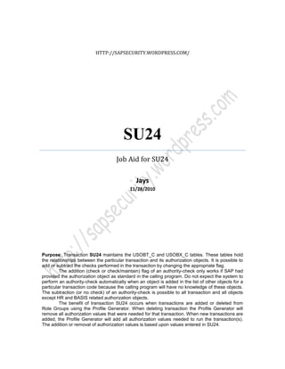 HTTP://SAPSECURITY.WORDPRESS.COM/




                                        SU24
                                     Job Aid for SU24

                                               Jays
                                            11/28/2010




Purpose: Transaction SU24 maintains the USOBT_C and USOBX_C tables. These tables hold
the relationships between the particular transaction and its authorization objects. It is possible to
add or subtract the checks performed in the transaction by changing the appropriate flag.
         The addition (check or check/maintain) flag of an authority-check only works if SAP had
provided the authorization object as standard in the calling program. Do not expect the system to
perform an authority-check automatically when an object is added in the list of other objects for a
particular transaction code because the calling program will have no knowledge of these objects.
The subtraction (or no check) of an authority-check is possible to all transaction and all objects
except HR and BASIS related authorization objects.
         The benefit of transaction SU24 occurs when transactions are added or deleted from
Role Groups using the Profile Generator. When deleting transaction the Profile Generator will
remove all authorization values that were needed for that transaction. When new transactions are
added, the Profile Generator will add all authorization values needed to run the transaction(s).
The addition or removal of authorization values is based upon values entered in SU24.
 